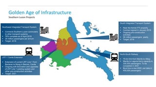Golden Age of Infrastructure
Southern Luzon Projects
LRT-1 Cavite Extension
 Extension of current LRT Line 1 from
Baclaran to Niyog in Bacoor, Cavite
 Ongoing soft renovation and upgrades
of LRT Line 1 existing system and
other pre-construction activities
 Target: 2021
Southwest Integrated Transport System
 Connects Southern Luzon commuters
to other transport systems
 76% complete as of April 2018
 34 million passengers per annum
 Target: 2018
South Integrated Transport System
 Near the former FTI property
 Contract signed in January 2016
 Ongoing pre-construction
activities
 58 million passengers yearly
 Target: 2018
North-South Railway
 75-km link from Manila to Albay
 Manila to Laguna line’s capacity is
330,000 passengers. To be
completed in 2021
 Bicol line is due 2022, can take in
400,000 passengers.
 