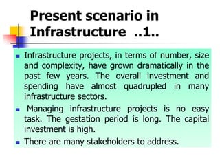 Present scenario in
Infrastructure ..1..
 Infrastructure projects, in terms of number, size
and complexity, have grown dramatically in the
past few years. The overall investment and
spending have almost quadrupled in many
infrastructure sectors.
 Managing infrastructure projects is no easy
task. The gestation period is long. The capital
investment is high.
 There are many stakeholders to address.
 
