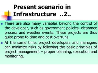 Present scenario in
Infrastructure ..2..
 There are also many variables beyond the control of
the developer, such as government policies, clearance
process and weather events. These projects are thus
quite prone to time and cost overruns.
 At the same time, project developers and managers
can minimize risks by following the basic principles of
project management – proper planning, execution and
monitoring.
 