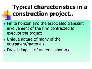 Typical characteristics in a
construction project..
 Finite horizon and the associated transient
involvement of the firm contracted to
execute the project
 Unique nature of many of the
equipment/materials
 Drastic impact of material shortage
 
