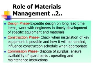 Role of Materials
Management ..2..
 Design Phase-Expedite design on long lead time
items, work with engineers in timely development
of specific equipment and materials
 Construction Phase- Check when installation of key
equipment is possible and how it will be handled,
influence construction schedule when appropriate
 Commission Phase- dispose of surplus, ensure
availability of spare parts , operating and
maintenance instructions
 