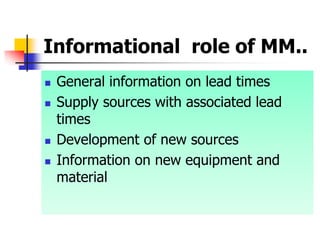Informational role of MM..
 General information on lead times
 Supply sources with associated lead
times
 Development of new sources
 Information on new equipment and
material
 