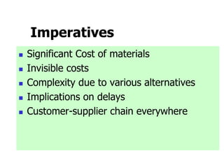 Imperatives
 Significant Cost of materials
 Invisible costs
 Complexity due to various alternatives
 Implications on delays
 Customer-supplier chain everywhere
 