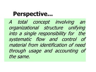 Perspective...
A total concept involving an
organizational structure unifying
into a single responsibility for the
systematic flow and control of
material from identification of need
through usage and accounting of
the same.
 