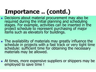 Importance .. (contd.)
 Decisions about material procurement may also be
required during the initial planning and scheduling
stages. For example, activities can be inserted in the
project schedule to represent purchasing of major
items such as elevators for buildings.
 The availability of materials may greatly influence the
schedule in projects with a fast track or very tight time
schedule: sufficient time for obtaining the necessary
materials may be allowed.
 At times, more expensive suppliers or shippers may be
employed to save time !
 