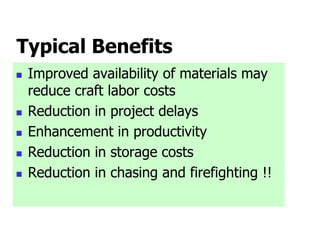 Typical Benefits
 Improved availability of materials may
reduce craft labor costs
 Reduction in project delays
 Enhancement in productivity
 Reduction in storage costs
 Reduction in chasing and firefighting !!
 