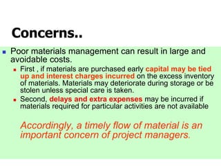 Concerns..
 Poor materials management can result in large and
avoidable costs.
 First , if materials are purchased early capital may be tied
up and interest charges incurred on the excess inventory
of materials. Materials may deteriorate during storage or be
stolen unless special care is taken.
 Second, delays and extra expenses may be incurred if
materials required for particular activities are not available
Accordingly, a timely flow of material is an
important concern of project managers.
 