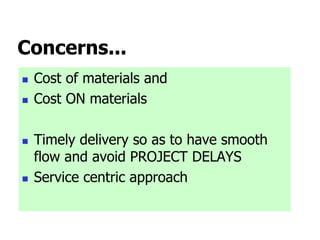 Concerns...
 Cost of materials and
 Cost ON materials
 Timely delivery so as to have smooth
flow and avoid PROJECT DELAYS
 Service centric approach
 