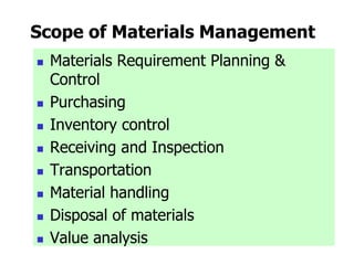 Scope of Materials Management
 Materials Requirement Planning &
Control
 Purchasing
 Inventory control
 Receiving and Inspection
 Transportation
 Material handling
 Disposal of materials
 Value analysis
 