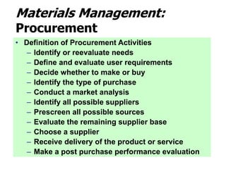 Materials Management:
Procurement
• Definition of Procurement Activities
– Identify or reevaluate needs
– Define and evaluate user requirements
– Decide whether to make or buy
– Identify the type of purchase
– Conduct a market analysis
– Identify all possible suppliers
– Prescreen all possible sources
– Evaluate the remaining supplier base
– Choose a supplier
– Receive delivery of the product or service
– Make a post purchase performance evaluation
 