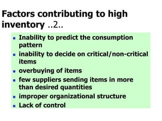 Factors contributing to high
inventory ..2..
 Inability to predict the consumption
pattern
 inability to decide on critical/non-critical
items
 overbuying of items
 few suppliers sending items in more
than desired quantities
 improper organizational structure
 Lack of control
 