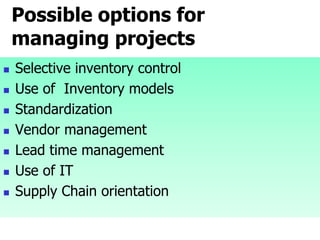 Possible options for
managing projects
 Selective inventory control
 Use of Inventory models
 Standardization
 Vendor management
 Lead time management
 Use of IT
 Supply Chain orientation
 