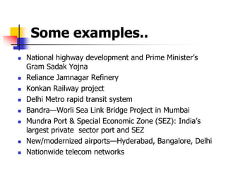 Some examples..
 National highway development and Prime Minister’s
Gram Sadak Yojna
 Reliance Jamnagar Refinery
 Konkan Railway project
 Delhi Metro rapid transit system
 Bandra—Worli Sea Link Bridge Project in Mumbai
 Mundra Port & Special Economic Zone (SEZ): India’s
largest private sector port and SEZ
 New/modernized airports—Hyderabad, Bangalore, Delhi
 Nationwide telecom networks
 