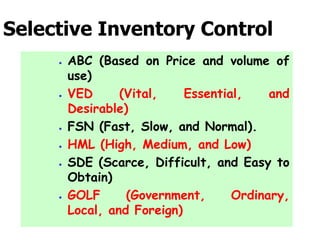 Selective Inventory Control
 ABC (Based on Price and volume of
use)
 VED (Vital, Essential, and
Desirable)
 FSN (Fast, Slow, and Normal).
 HML (High, Medium, and Low)
 SDE (Scarce, Difficult, and Easy to
Obtain)
 GOLF (Government, Ordinary,
Local, and Foreign)
 