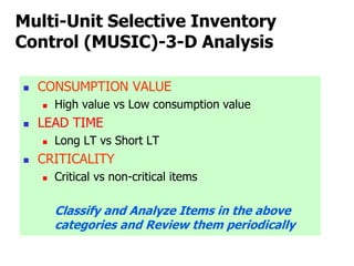 Multi-Unit Selective Inventory
Control (MUSIC)-3-D Analysis
 CONSUMPTION VALUE
 High value vs Low consumption value
 LEAD TIME
 Long LT vs Short LT
 CRITICALITY
 Critical vs non-critical items
Classify and Analyze Items in the above
categories and Review them periodically
 