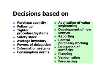 Decisions based on
 Purchase quantity
 Follow up
 Tighter
procedure/systems
 Safety stock
 Average inventory
 Powers of delegation
 Information systems
 Consumption norms
 Application of value
engineering
 Development of new
sources
 Reporting
 Central
purchase/stocking
 Delegation of
authority
 Planning
 Vendor rating
 Forecasting
 