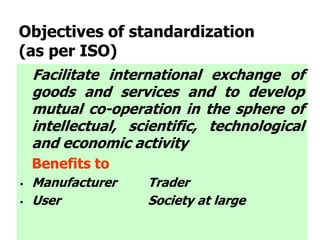 Facilitate international exchange of
goods and services and to develop
mutual co-operation in the sphere of
intellectual, scientific, technological
and economic activity
Benefits to
 Manufacturer Trader
 User Society at large
Objectives of standardization
(as per ISO)
 