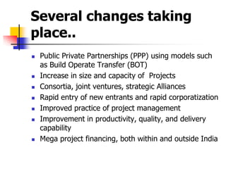 Several changes taking
place..
 Public Private Partnerships (PPP) using models such
as Build Operate Transfer (BOT)
 Increase in size and capacity of Projects
 Consortia, joint ventures, strategic Alliances
 Rapid entry of new entrants and rapid corporatization
 Improved practice of project management
 Improvement in productivity, quality, and delivery
capability
 Mega project financing, both within and outside India
 