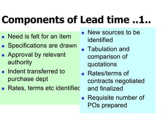 Components of Lead time ..1..
 Need is felt for an item
 Specifications are drawn
 Approval by relevant
authority
 Indent transferred to
purchase dept
 Rates, terms etc identified
 New sources to be
identified
 Tabulation and
comparison of
quotations
 Rates/terms of
contracts negotiated
and finalized
 Requisite number of
POs prepared
 