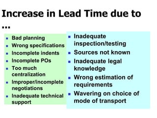 Increase in Lead Time due to
...
 Bad planning
 Wrong specifications
 Incomplete indents
 Incomplete POs
 Too much
centralization
 Improper/incomplete
negotiations
 Inadequate technical
support
 Inadequate
inspection/testing
 Sources not known
 Inadequate legal
knowledge
 Wrong estimation of
requirements
 Wavering on choice of
mode of transport
 