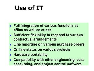 Use of IT
 Full integration of various functions at
office as well as at site
 Sufficient flexibility to respond to various
contractual arrangements
 Line reporting on various purchase orders
 On line status on various projects
 Hardware portability
 Compatibility with other engineering, cost
accounting, and project control software
 