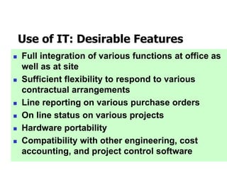 Use of IT: Desirable Features
 Full integration of various functions at office as
well as at site
 Sufficient flexibility to respond to various
contractual arrangements
 Line reporting on various purchase orders
 On line status on various projects
 Hardware portability
 Compatibility with other engineering, cost
accounting, and project control software
 