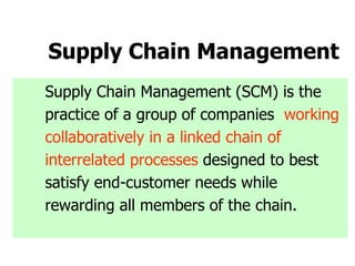 Supply Chain Management
Supply Chain Management (SCM) is the
practice of a group of companies working
collaboratively in a linked chain of
interrelated processes designed to best
satisfy end-customer needs while
rewarding all members of the chain.
 