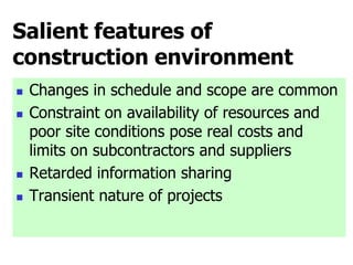 Salient features of
construction environment
 Changes in schedule and scope are common
 Constraint on availability of resources and
poor site conditions pose real costs and
limits on subcontractors and suppliers
 Retarded information sharing
 Transient nature of projects
 