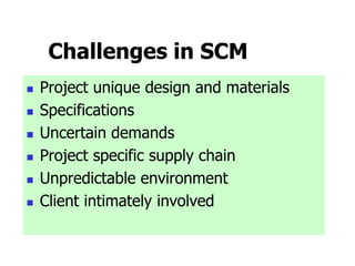 Challenges in SCM
 Project unique design and materials
 Specifications
 Uncertain demands
 Project specific supply chain
 Unpredictable environment
 Client intimately involved
 