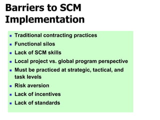 Barriers to SCM
Implementation
 Traditional contracting practices
 Functional silos
 Lack of SCM skills
 Local project vs. global program perspective
 Must be practiced at strategic, tactical, and
task levels
 Risk aversion
 Lack of incentives
 Lack of standards
 