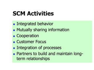 SCM Activities
 Integrated behavior
 Mutually sharing information
 Cooperation
 Customer Focus
 Integration of processes
 Partners to build and maintain long-
term relationships
 