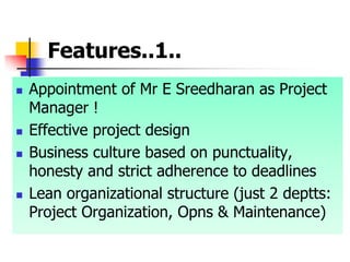 Features..1..
 Appointment of Mr E Sreedharan as Project
Manager !
 Effective project design
 Business culture based on punctuality,
honesty and strict adherence to deadlines
 Lean organizational structure (just 2 deptts:
Project Organization, Opns & Maintenance)
 
