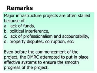 Remarks
Major infrastructure projects are often stalled
because of
a. lack of funds,
b. political interference,
c. lack of professionalism and accountability,
d. property disputes, corruption, etc.
Even before the commencement of the
project, the DMRC attempted to put in place
effective systems to ensure the smooth
progress of the project.
 