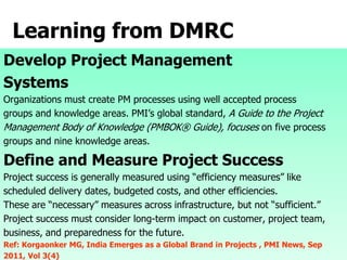 Learning from DMRC
Develop Project Management
Systems
Organizations must create PM processes using well accepted process
groups and knowledge areas. PMI’s global standard, A Guide to the Project
Management Body of Knowledge (PMBOK® Guide), focuses on five process
groups and nine knowledge areas.
Define and Measure Project Success
Project success is generally measured using “efficiency measures” like
scheduled delivery dates, budgeted costs, and other efficiencies.
These are “necessary” measures across infrastructure, but not “sufficient.”
Project success must consider long-term impact on customer, project team,
business, and preparedness for the future.
Ref: Korgaonker MG, India Emerges as a Global Brand in Projects , PMI News, Sep
2011, Vol 3(4)
 