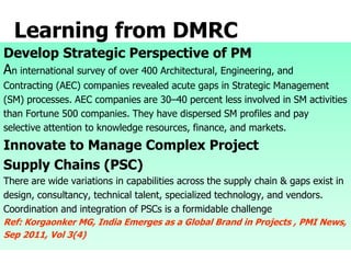 Learning from DMRC
Develop Strategic Perspective of PM
An international survey of over 400 Architectural, Engineering, and
Contracting (AEC) companies revealed acute gaps in Strategic Management
(SM) processes. AEC companies are 30–40 percent less involved in SM activities
than Fortune 500 companies. They have dispersed SM profiles and pay
selective attention to knowledge resources, finance, and markets.
Innovate to Manage Complex Project
Supply Chains (PSC)
There are wide variations in capabilities across the supply chain & gaps exist in
design, consultancy, technical talent, specialized technology, and vendors.
Coordination and integration of PSCs is a formidable challenge
Ref: Korgaonker MG, India Emerges as a Global Brand in Projects , PMI News,
Sep 2011, Vol 3(4)
 