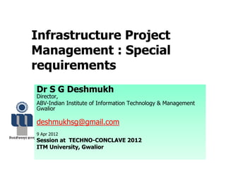 Infrastructure Project
Management : Special
requirements
Dr S G Deshmukh
Director,
ABV-Indian Institute of Information Technology & Management
Gwalior
deshmukhsg@gmail.com
9 Apr 2012
Session at TECHNO-CONCLAVE 2012
ITM University, Gwalior
 