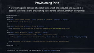 Provisioning Plan
inlineInventory { ...
}.provision {
task(name: 'install common packages', tags: {'db:true' || 'web:true'}, parallel: 2) {
shell 'sudo apt install docker.io -y'
}
task(name: 'install MySQL', tags: {'db:true'}) {
shell "sudo docker run -d -p 3306:3306 -e MYSQL_ROOT_PASSWORD=$MYSQL_ROOT_PASSWORD mysql:latest"
}
task(name: 'install My Service', tags: {'web:true'}) {
template(source: 'templates/myservice.conf', target: '/etc/myservice.conf') {
bindings = [dbhost: 'storage.internal.infrastructor.io', dbport: 3306, dbuser: 'root', dbpassword: MYSQL_ROOT_PASSWORD]
}
shell 'sudo docker run -d -p 80:80 -v /etc/myservice.conf:/etc/myservice.conf myservice:latest'
}
}.provision { ... }
$ infrastructor run -f provisioning_plan_example.groovy -v MYSQL_ROOT_PASSWORD=XXXXX
A provisioning plan consists of a list of tasks which are executed one by one. It is
possible to define several provisioning plans for the same inventory in a single file:
 