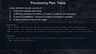 Provisioning Plan: Tasks
inlineInventory {
node id: 'database', host: '10.0.0.10', tags: [db: true, priority: 1], username: 'devops', keyfile: 'devops/private.key'
node id: 'service', host: '10.0.0.11', tags: [service: true, priority: 2], username: 'devops', keyfile: 'devops/private.key'
node id: 'gateway', host: '10.0.0.12', tags: [loadbalancer: true, priority: 1], username: 'devops', keyfile: 'devops/private.key'
...
}.provision {
task(name: 'install common packages', filter: {'db:true' || (!'service:true' || !'priority:2')}, parallel: 2) {
shell 'sudo apt install htop tmux mc -y'
}
...
}
A task definition usually consists of:
1. A human readable task name
2. A filtering expression to define a subset of nodes to run actions on
3. A level of parallelism - amount of nodes to provision in parallel
4. A list of actions to run on the nodes
 