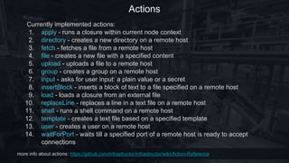 Actions
more info about actions: https://github.com/infrastructor/infrastructor/wiki/Action-Reference
Currently implemented actions:
1. apply - runs a closure within current node context
2. directory - creates a new directory on a remote host
3. fetch - fetches a file from a remote host
4. file - creates a new file with a specified content
5. upload - uploads a file to a remote host
6. group - creates a group on a remote host
7. input - asks for user input: a plain value or a secret
8. insertBlock - inserts a block of text to a file specified on a remote host
9. load - loads a closure from an external file
10. replaceLine - replaces a line in a text file on a remote host
11. shell - runs a shell command on a remote host
12. template - creates a text file based on a specified template
13. user - creates a user on a remote host
14. waitForPort - waits till a specified port of a remote host is ready to accept
connections
 