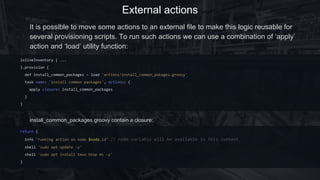 External actions
inlineInventory { ...
}.provision {
def install_common_packages = load 'actions/install_common_pakages.groovy'
task(name: 'install common packages') {
apply closure: install_common_packages
}
}
It is possible to move some actions to an external file to make this logic reusable for
several provisioning scripts. To run such actions we can use a combination of ‘apply’
action and ‘load’ utility function:
install_common_packages.groovy contain a closure:
return {
info "running action on node $node.id" // node variable will be available in this context
shell 'sudo apt update -y'
shell 'sudo apt install tmux htop mc -y'
}
 