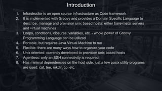 Introduction
1. Infrastructor is an open source Infrastructure as Code framework
2. It is implemented with Groovy and provides a Domain Specific Language to
describe, manage and provision unix based hosts: either bare-metal servers
and virtual machines
3. Loops, conditions, closures, variables, etc. - whole power of Groovy
Programming Language can be utilized
4. Portable, but requires Java Virtual Machine to run
5. Flexible: there are many ways how to organize your code
6. Unix oriented: currently developed to provision unix based hosts
7. Agentless: only an SSH connectivity is required
8. Has minimal dependencies on the host side, just a few posix utility programs
are used: cat, tee, mkdir, cp, etc.
 