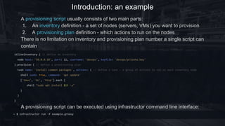 Introduction: an example
inlineInventory { // define an inventory
node host: '10.0.0.10', port: 22, username: 'devops', keyfile: 'devops/private.key'
}.provision { // define a provisioning plan
task('install common packages') { // define a task - a group of actions to run on each inventory node
shell sudo: true, command: 'apt update'
['tmux', 'mc', 'htop'].each {
shell "sudo apt install $it -y"
}
}
}
~ $ infrustructor run -f example.groovy
A provisioning script usually consists of two main parts:
1. An inventory definition - a set of nodes (servers, VMs) you want to provision
2. A provisioning plan definition - which actions to run on the nodes
There is no limitation on inventory and provisioning plan number a single script can
contain
A provisioning script can be executed using infrastructor command line interface:
 