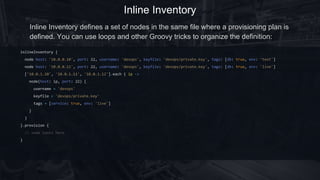 Inline Inventory
inlineInventory {
node host: '10.0.0.10', port: 22, username: 'devops', keyfile: 'devops/private.key', tags: [db: true, env: 'test']
node host: '10.0.0.11', port: 22, username: 'devops', keyfile: 'devops/private.key', tags: [db: true, env: 'live']
['10.0.1.10', '10.0.1.11', '10.0.1.12'].each { ip ->
node(host: ip, port: 22) {
username = 'devops'
keyfile = 'devops/private.key'
tags = [service: true, env: 'live']
}
}
}.provision {
// some tasks here
}
Inline Inventory defines a set of nodes in the same file where a provisioning plan is
defined. You can use loops and other Groovy tricks to organize the definition:
 