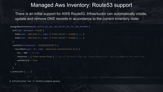 Managed Aws Inventory: Route53 support
managedAwsInventory(AWS_ACCESS_KEY_ID, AWS_SECRET_KEY_ID, AWS_REGION) {
ec2(tags: [managed: true]) {
node(name: 'web-host-1', tags: ['front-server': true]) { ... }
node(name: 'web-host-2', tags: ['front-server': true]) { ... }
}
route53(hostedZoneId: 'ZZZZZZZZZZZZZZ') {
recordSet(type: 'A', name: 'myservice.infrastructor.io') {
ttl = 600 // seconds
resources = {'front-server:true'} // IPs of instances with tag 'front-server:true' will be added to the record set
usePublicIp = true
}
}
}.provision { ... }
There is an initial support for AWS Route53. Infrasrtuctor can automatically create,
update and remove DNS records in accordance to the current inventory state:
$ infrastructor run -f route53_example.groovy
 