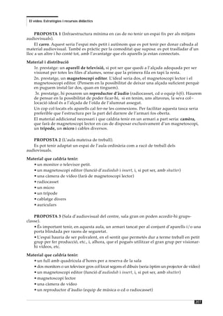 El vídeo. Estratègies i recursos didàctics


     PROPOSTA 1 (Infraestructura mínima en cas de no tenir un espai fix per als mitjans
audiovisuals).
     El carro. Aquest seria l’espai més petit i autònom que es pot tenir per donar cabuda al
material audiovisual. També es pràctic per la comoditat que suposa: es pot traslladar d’un
lloc a un altre i ho conté tot, amb l’avantatge que els aparells ja estan connectats.

Material i distribució
   1r. prestatge: un aparell de televisió, si pot ser que quedi a l’alçada adequada per ser
   visionat per totes les files d’alumes, sense que la primera fila en tapi la resta.
   2n. prestatge, un magnetoscopi editor. L’ídeal seria dos, el magnetoscopi lector i el
   magnetosocopi editor. (Pensem en la possibilitat de deixar una alçada suficient perquè
   en puguem instal·lar dos, quan en tinguem).
    3r. prestatge, hi posarem un reproductor d’àudio (radiocasset, cd o equip hifi). Haurem
   de pensar en la possibilitat de poder ficar-hi, si en tenim, uns altaveus, la seva col·-
   locació ideal és a l’alçada de l’oïda de l’alumnat assegut.
   Un cop col·locats els aparells cal fer-ne les connexions. Per facilitar aquesta tasca seria
   preferible que l’estructura per la part del darrere de l’armari fos oberta.
   El material addicional necessari i que caldria tenir en un armari a part seria: camèra,
   que farà de magnetoscopi lector en cas de disposar exclusivament d’un magnetoscopi,
   un trípode, un micro i cables diversos.

   PROPOSTA 2 (L’aula mateixa de treball).
   Es pot tenir adaptat un espai de l’aula ordinària com a racó de treball dels
audiovisuals.

Material que caldria tenir:
   • un monitor o televisor petit.
   • un magnetoscopi editor (funció d’audiodub i insert, i, si pot ser, amb shutter)
   • una càmera de vídeo (farà de magnetoscopi lector)
   • radiocasset
   • un micro
   • un trípode
   • cablatge divers
   • auriculars

    PROPOSTA 3 (Sala d’audiovisual del centre, sala gran on poden accedir-hi grups-
classe).
    • És important tenir, en aquesta aula, un armari tancat per al conjunt d’aparells i/o una
    porta blindada per raons de seguretat.
    • L’espai hauria de ser polivalent, en el sentit que permetés dur a terme treball en petit
    grup per fer producció, etc., i, alhora, que el pogués utilitzar el gran grup per visionar-
    hi vídeos, etc.

Material que caldria tenir:
   • un full amb quadricula d’hores per a reserva de la sala
   • dos monitors o un televisor gros col·locat segons el dibuix (seria òptim un projector de vídeo)
   • un magnetoscopi editor (funció d’audiodub i insert, i, si pot ser, amb shutter)
   • magnetoscopi lector
   • una càmera de vídeo
   • un reproductor d’àudio (equip de música o cd o radiocasset)

                                                                                                 207
 