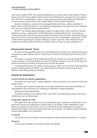 El vídeo. Estratègies i recursos didàctics


més aviat el format VHS. Per no perdre generacions es passen cintes d’un format a l’altre o
bé per no haver d’estar editant amb la càmera. No obstant això, com que tot es tan ràpid al
món de les noves tecnologies, això no vol dir que quan llegiu aquet llibre possiblement en
el mercat potser ja disposareu dels equips digitals a preus molt assequibles.
     Quant als formats, a banda de les incompatibilitats dels 8mm, caldria esmentar el
súper-video (S-VHS, Hi-8) que a l’actualitat està immergit en un procés d’inici de desapari-
ció i que serà substituït pels nous formats DV.
     Els DV son formats digitals dirigits a suplir els super-vídeo, si bé es parla de formats
domèstics, ja que s’apropa més al videoaficionat o al petit professional, el seu preu és
d’una gamma alta. Necessita un lector propi del format. Funciona, però, sobre cinta, per la
qual cosa si bé el senyal és digital el suport no ho és del tot. Tanmateix, actualment en DV
s’edita amb magnetoscopis i taules d’editatge i només es pot fer sobre ordinador en un
equip tancat propi de Sony Edit Power Station edició no-lineal de tipus professional.



Disseny d’una taula de “Truca”
    Es tracta d’una superfície plana, ben immobilitzada (una taula, etc.), damunt de la qual
marquem un espai definit, concret i centrat, per situar-hi els materials que haurem d’enre-
gistrar.
    Hi fixarem un suport vertical reproductor dels que venen a les cases de fotografia o, si
volem estalviar, el d’una perforadora vertical. El fixarem centrat a un cantó de la taula, per
poder-hi col·locar la camèra, de manera que ens farà de trípode.
    Al laterals hi fixarem un o, millor, dos focus per a vídeo. Si no en tenim, dues làmpades
flexores, amb bombetes de 100 W i una inclinació d’uns 45 graus, mirant que no facin
reflexos sobre allò que hem d’enregistar.

Consells de manteniment
Conservació de les bandes magnètiques
    No deixeu les cintes sobre camps magnètics, com ara altaveus o un monitor encara que
estigui tancat.
    Una cinta que fa molt de temps que no ha estat utilitzada és convenient rebobinar-la
amb rapidesa abans de tornar-la a rellegir per reblandir el suport magnetic.
    Deixeu les cintes rebobinades.
    No hem d’utilitzar mai els primers 30” de la cinta. S’hi poden gravar barres de color, o
simplement una cartolina negra.

Neteja dels capçals de vídeo
    Els capçals de video es greixen per la condensació quan l’ambient és humit, llavors les
particules de pols s’hi adhereixen i queden bruts. Cal utilitzar cintes netejadores, sense
abusar-ne, perquè són abrasives i un ús excessiu de les cintes netejadores escurçarà la
durada dels capçals, tant del magnetoscopi com de la càmera. No utilitzeu cintes humidifi-
cadores disponibles en els comerços.

La bateria
    Per fer durar més les bateries cal descarregar-les del tot abans de tornar-les a carregar.

Trespeus
    Cal anar amb compte de no perdre la peça del trípode.



                                                                                            197
 