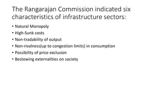 The Rangarajan Commission indicated six
characteristics of infrastructure sectors:
• Natural Monopoly
• High-Sunk costs
• Non-tradability of output
• Non-rivalness(up to congestion limits) in consumption
• Possibility of price exclusion
• Bestowing externalities on society
 