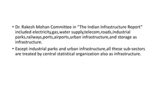 • Dr. Rakesh Mohan Committee in “The Indian Infrastructure Report”
included electricity,gas,water supply,telecom,roads,industrial
parks,railways,ports,airports,urban infrastructure,and storage as
infrastructure.
• Except industrial parks and urban infrastructure,all these sub-sectors
are treated by central statistical organization also as infrastructure.
 