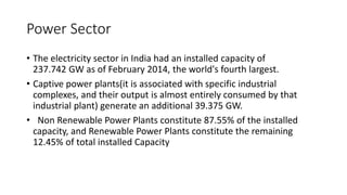 Power Sector
• The electricity sector in India had an installed capacity of
237.742 GW as of February 2014, the world's fourth largest.
• Captive power plants(it is associated with specific industrial
complexes, and their output is almost entirely consumed by that
industrial plant) generate an additional 39.375 GW.
• Non Renewable Power Plants constitute 87.55% of the installed
capacity, and Renewable Power Plants constitute the remaining
12.45% of total installed Capacity
 