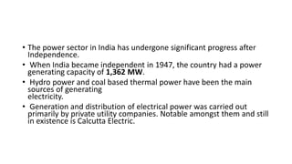 • The power sector in India has undergone significant progress after
Independence.
• When India became independent in 1947, the country had a power
generating capacity of 1,362 MW.
• Hydro power and coal based thermal power have been the main
sources of generating
electricity.
• Generation and distribution of electrical power was carried out
primarily by private utility companies. Notable amongst them and still
in existence is Calcutta Electric.
 